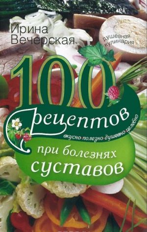 100 рецептов при болезнях суставов. Вкусно, полезно, душевно, целебно