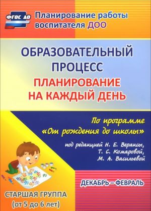 Obrazovatelnyj protsess. Planirovanie na kazhdyj den po programme "Ot rozhdenija do shkoly" pod redaktsiej N. E. Veraksy, T. S. Komarovoj, M. A. Vasilevoj. Dekabr-fevral. Starshaja gruppa. Ot 5 do 6 let