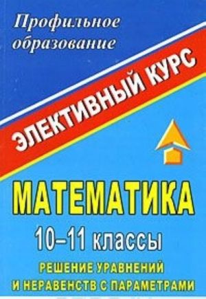 Matematika. 10-11 klassy. Reshenie uravnenij i neravenstv s parametrami. Elektivnyj kurs