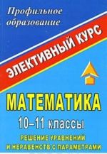 Matematika. 10-11 klassy. Reshenie uravnenij i neravenstv s parametrami. Elektivnyj kurs