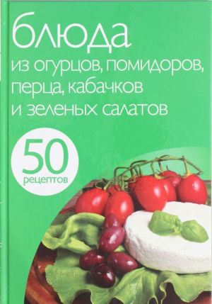 50 рецептов. Блюда из огурцов, помидоров, перца, кабачков и зеленых салатов