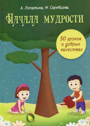 Начала Мудрости. 50 уроков о добрых качествах. Конспекты занятий, сказки, стихи, игры и творческие задания. Для работы с детьми 6-8 лет