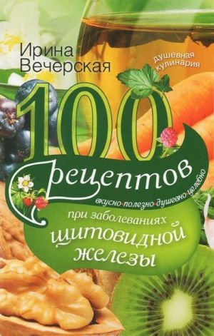 100 рецептов при заболеваниях щитовидной железы. Вкусно, полезно, душевно, целебно