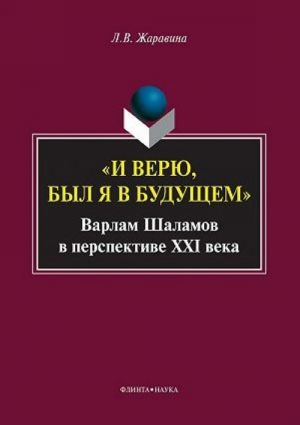 I Verju, Byl Ja V Buduschem: Varlam Shalamov V Perspektive Xxi Veka: Monografija