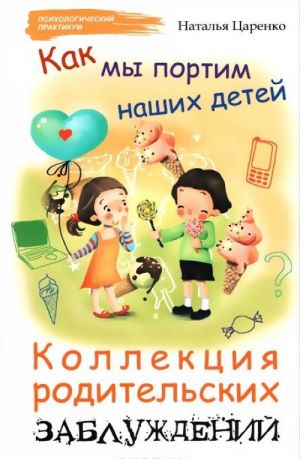 Как мы портим наших детей. Коллекция родительских заблуждений