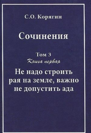 S.O. Korjagin. Sochinenija v 3 tomakh. Tom 3. Kniga 1. Ne nado stroit raja na zemle, vazhno ne dopustit ada