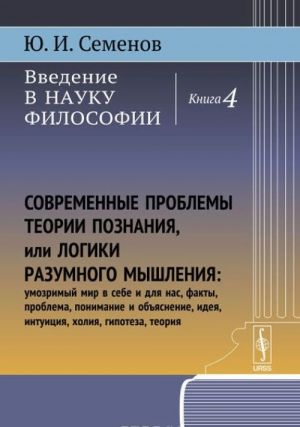 Vvedenie v nauku filosofii. Kn.4: Sovremennye problemy teorii poznanija, ili logiki razumnogo myshlenija (umozrimyj mir v sebe i dlja nas, fakty, problema, ponimanie i objasnenie, ideja, intuitsija, kholija, gipoteza, teorija)