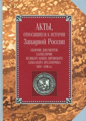 Акты, относящиеся к истории Западной России. Том 1(6). Сборник документов канцелярии великого князя литовского Александра Ягеллончика. 1494-1506 гг.