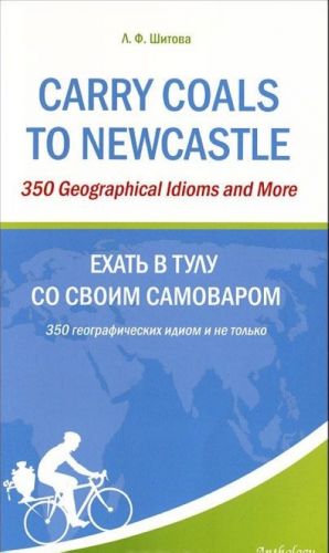 Carry Coals to Newcastle: 350 Geographical Idioms and More / Ekhat v Tulu so svoim samovarom. 350 geograficheskikh idiom i ne tolko