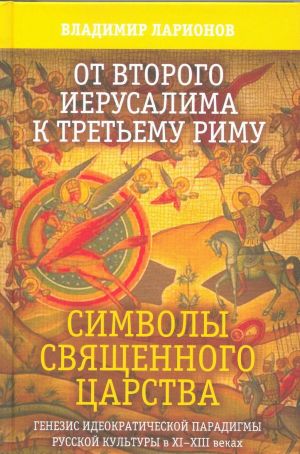 Ot Vtorogo Ierusalima k Tretemu Rimu. Simvoly Svjaschennogo Tsarstva. Genezis ideokraticheskoj paradigmy russkoj kultury v XI - XIII vekakh