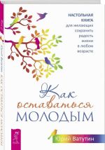 Как оставаться молодым. Настольная книга для желающих сохранить радость жизни в любом возрасте