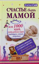 Счастье быть мамой, или 1000 идей, чтобы ребенок вырос любящим, умным, здоровым