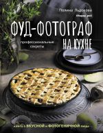 Фуд-фотограф на кухне: профессиональные секреты. Книга о вкусной и фотогеничной пище