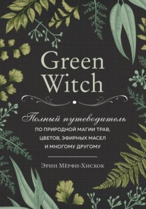 Green Witch. Polnyj putevoditel po prirodnoj magii trav, tsvetov, efirnykh masel i mnogomu drugomu