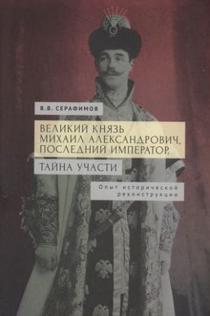 Velikij knjaz Mikhail Aleksandrovich, poslednij imperator. Tajna uchasti. Opyt istoricheskoj rekonstruktsii.