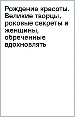 Рождение красоты. Великие творцы, роковые секреты и женщины, обреченные вдохновлять