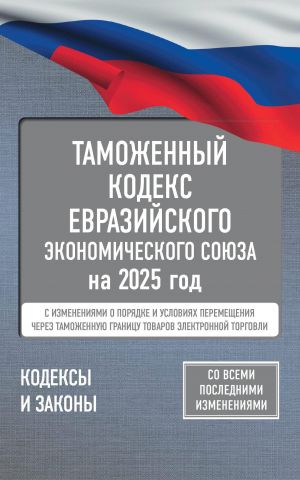 Tamozhennyj kodeks Evrazijskogo ekonomicheskogo sojuza na 2025 god. S izmenenijami o porjadke i uslovijakh peremeschenija cherez tamozhennuju granitsu tovarov elektronnoj torgovli